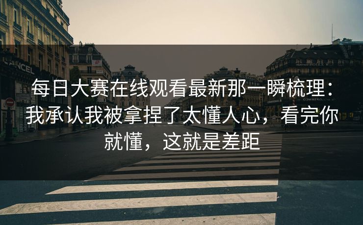 每日大赛在线观看最新那一瞬梳理：我承认我被拿捏了太懂人心，看完你就懂，这就是差距
