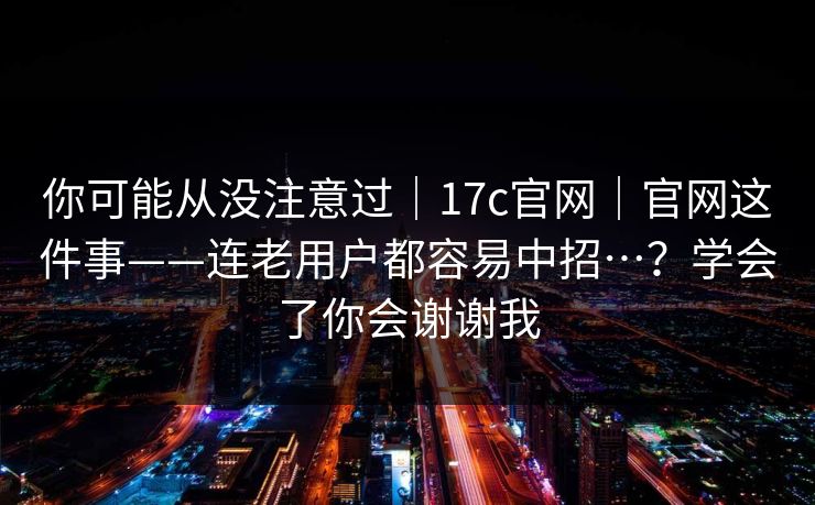 你可能从没注意过｜17c官网｜官网这件事——连老用户都容易中招…？学会了你会谢谢我