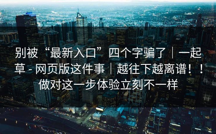 别被“最新入口”四个字骗了｜一起草 - 网页版这件事｜越往下越离谱！！做对这一步体验立刻不一样