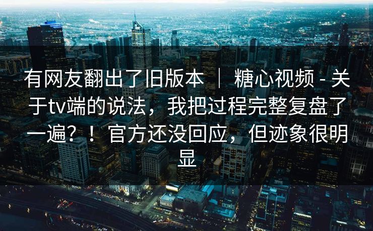 有网友翻出了旧版本 | 糖心视频 - 关于tv端的说法,我把过程完整复盘了一遍?!官方还没回应,但迹象很明显 有网友翻出了旧版本 | 糖心视频 - 关于tv端的说法,我把过程完整复盘了一遍?!官方还没回应,但迹象很明显