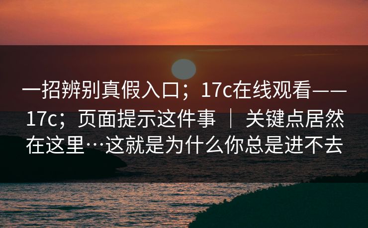 一招辨别真假入口;17c在线观看——17c;页面提示这件事 | 关键点居然在这里…这就是为什么你总是进不去 一招辨别真假入口;17c在线观看——17c;页面提示这件事 | 关键点居然在这里…这就是为什么你总是进不去