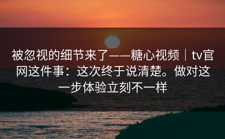 被忽视的细节来了——糖心视频｜tv官网这件事：这次终于说清楚。做对这一步体验立刻不一样