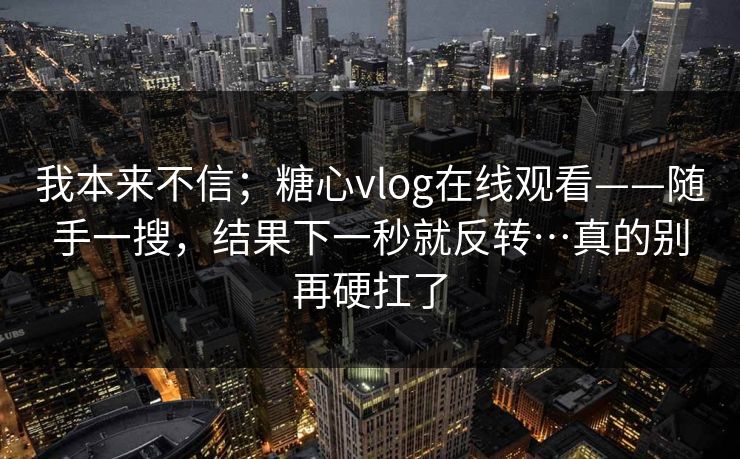 我本来不信;糖心vlog在线观看——随手一搜,结果下一秒就反转…真的别再硬扛了 我本来不信;糖心vlog在线观看——随手一搜,结果下一秒就反转…真的别再硬扛了