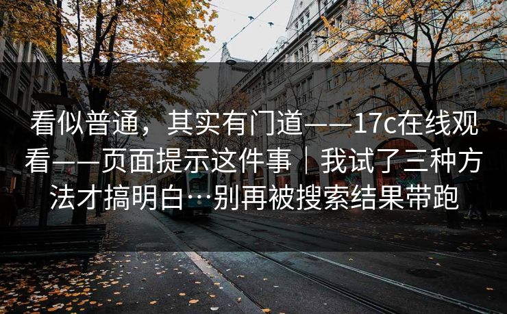 看似普通，其实有门道——17c在线观看——页面提示这件事｜我试了三种方法才搞明白…别再被搜索结果带跑