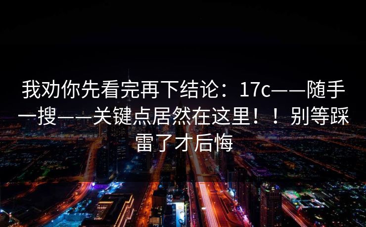 我劝你先看完再下结论：17c——随手一搜——关键点居然在这里！！别等踩雷了才后悔