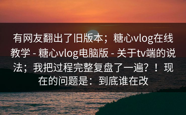 有网友翻出了旧版本；糖心vlog在线教学 - 糖心vlog电脑版 - 关于tv端的说法；我把过程完整复盘了一遍？！现在的问题是：到底谁在改