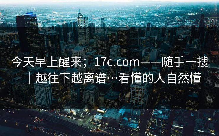 今天早上醒来；17c.com——随手一搜｜越往下越离谱…看懂的人自然懂