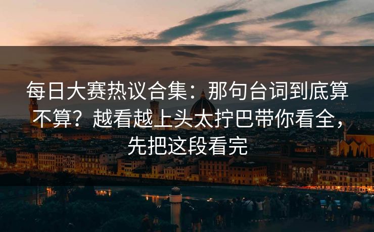 每日大赛热议合集：那句台词到底算不算？越看越上头太拧巴带你看全，先把这段看完