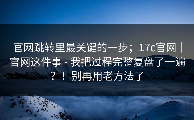 官网跳转里最关键的一步；17c官网｜官网这件事 - 我把过程完整复盘了一遍？！别再用老方法了