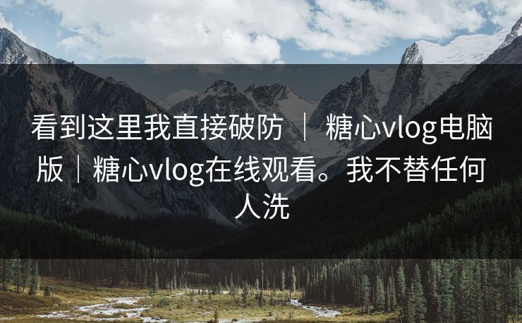 看到这里我直接破防 ｜ 糖心vlog电脑版｜糖心vlog在线观看。我不替任何人洗
