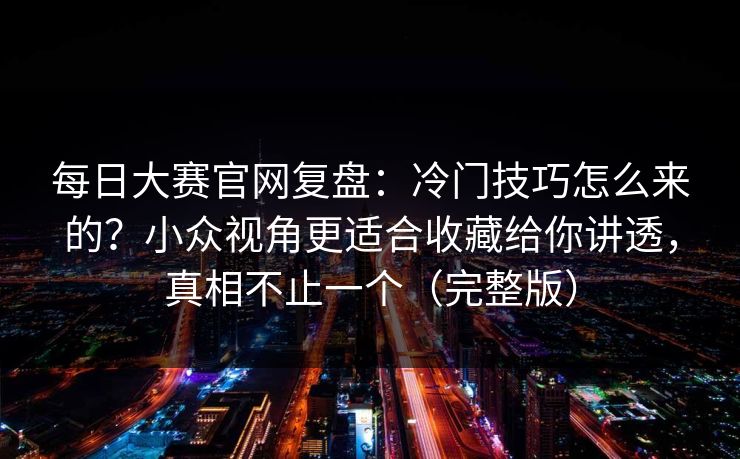 每日大赛官网复盘：冷门技巧怎么来的？小众视角更适合收藏给你讲透，真相不止一个（完整版）