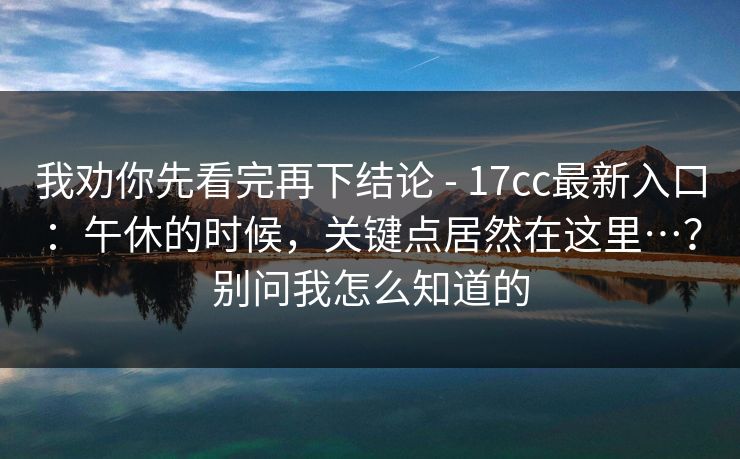 我劝你先看完再下结论 - 17cc最新入口：午休的时候，关键点居然在这里…？别问我怎么知道的