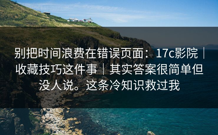 别把时间浪费在错误页面:17c影院|收藏技巧这件事|其实答案很简单但没人说。这条冷知识救过我 别把时间浪费在错误页面:17c影院|收藏技巧这件事|其实答案很简单但没人说。这条冷知识救过我