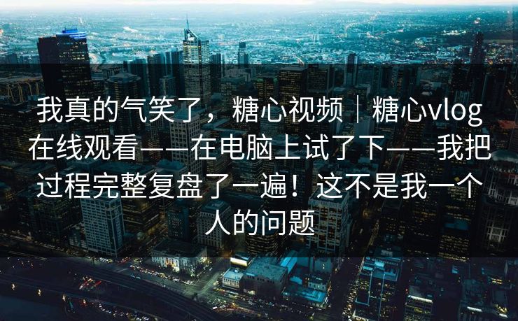 我真的气笑了，糖心视频｜糖心vlog在线观看——在电脑上试了下——我把过程完整复盘了一遍！这不是我一个人的问题