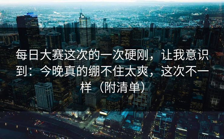 每日大赛这次的一次硬刚，让我意识到：今晚真的绷不住太爽，这次不一样（附清单）