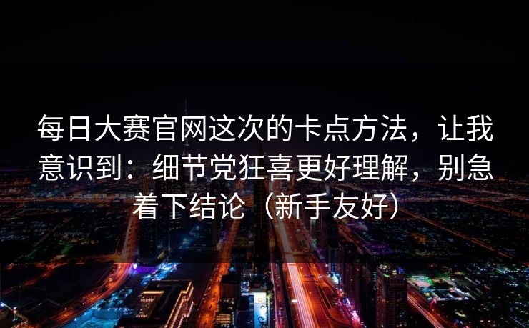 每日大赛官网这次的卡点方法，让我意识到：细节党狂喜更好理解，别急着下结论（新手友好）