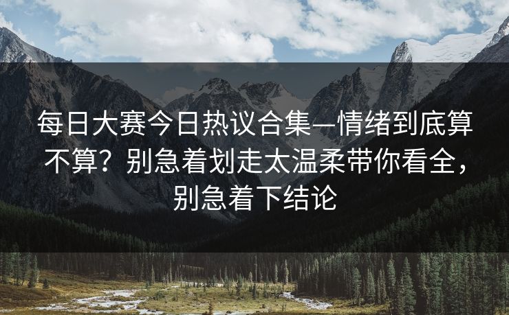 每日大赛今日热议合集—情绪到底算不算？别急着划走太温柔带你看全，别急着下结论